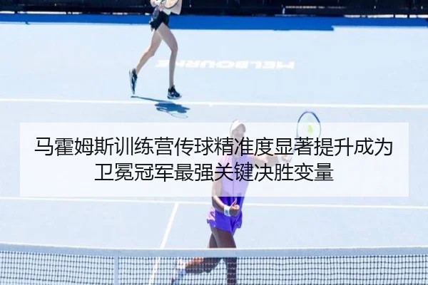 马霍姆斯训练营传球精准度显著提升成为卫冕冠军最强关键决胜变量