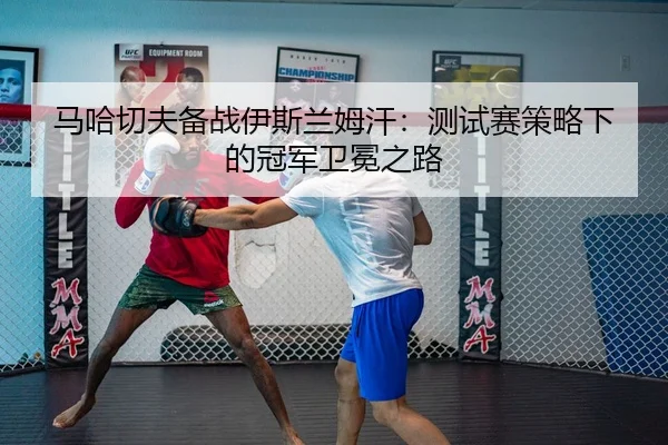 马哈切夫备战伊斯兰姆汗：测试赛策略下的冠军卫冕之路